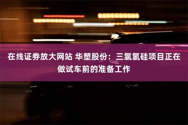 在线证劵放大网站 华塑股份：三氯氢硅项目正在做试车前的准备工作