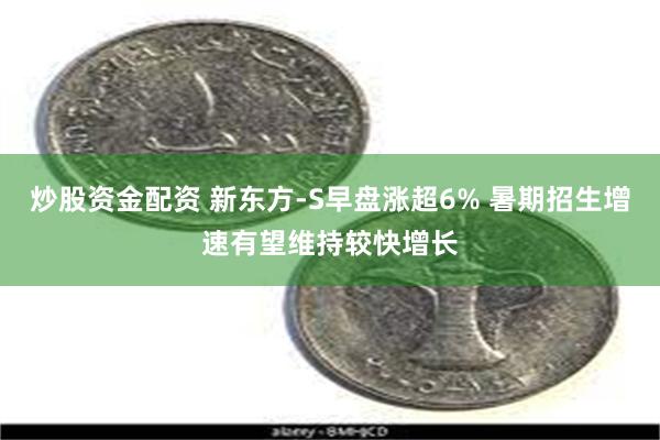 炒股资金配资 新东方-S早盘涨超6% 暑期招生增速有望维持较快增长