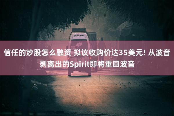 信任的炒股怎么融资 拟议收购价达35美元! 从波音剥离出的Spirit即将重回波音