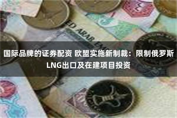 国际品牌的证券配资 欧盟实施新制裁：限制俄罗斯LNG出口及在建项目投资