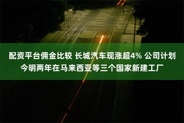 配资平台佣金比较 长城汽车现涨超4% 公司计划今明两年在马来西亚等三个国家新建工厂