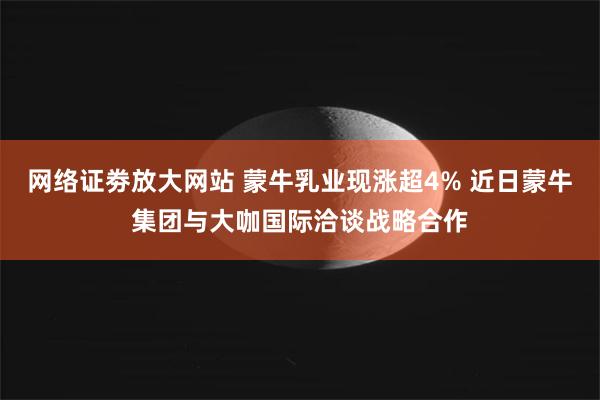 网络证劵放大网站 蒙牛乳业现涨超4% 近日蒙牛集团与大咖国际洽谈战略合作