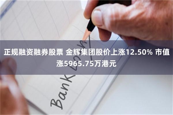 正规融资融券股票 金辉集团股价上涨12.50% 市值涨5965.75万港元