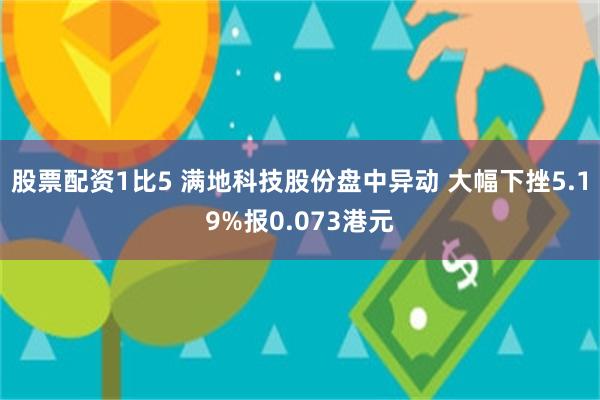 股票配资1比5 满地科技股份盘中异动 大幅下挫5.19%报0.073港元