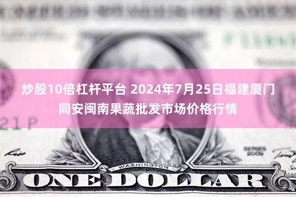 炒股10倍杠杆平台 2024年7月25日福建厦门同安闽南果蔬批发市场价格行情