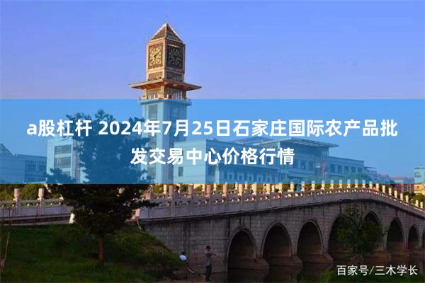 a股杠杆 2024年7月25日石家庄国际农产品批发交易中心价格行情