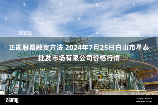 正规股票融资方法 2024年7月25日白山市星泰批发市场有限公司价格行情