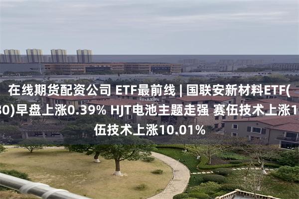 在线期货配资公司 ETF最前线 | 国联安新材料ETF(516480)早盘上涨0.39% HJT电池主题走强 赛伍技术上涨10.01%