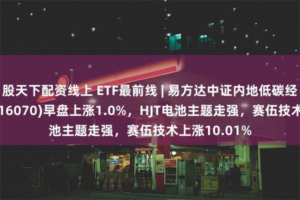 股天下配资线上 ETF最前线 | 易方达中证内地低碳经济主题ETF(516070)早盘上涨1.0%，HJT电池主题走强，赛伍技术上涨10.01%