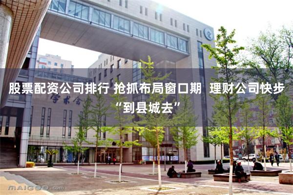 股票配资公司排行 抢抓布局窗口期  理财公司快步“到县城去”