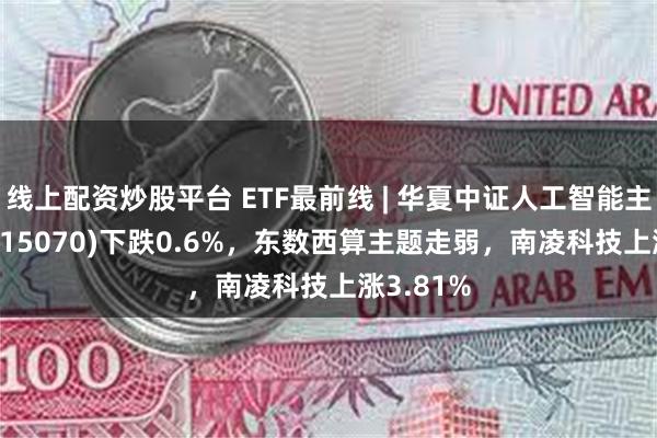 线上配资炒股平台 ETF最前线 | 华夏中证人工智能主题ETF(515070)下跌0.6%，东数西算主题走弱，南凌科技上涨3.81%