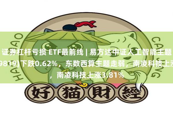 证券杠杆亏损 ETF最前线 | 易方达中证人工智能主题ETF(159819)下跌0.62%，东数西算主题走弱，南凌科技上涨3.81%