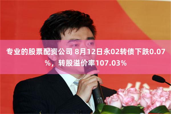 专业的股票配资公司 8月12日永02转债下跌0.07%，转股溢价率107.03%