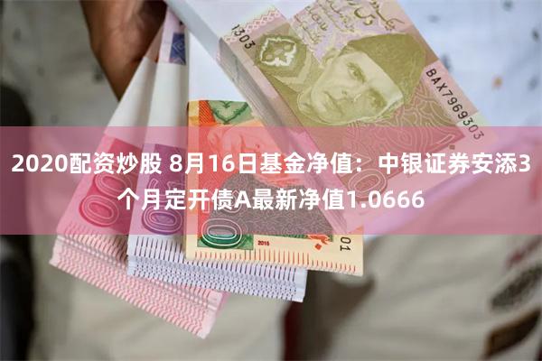 2020配资炒股 8月16日基金净值：中银证券安添3个月定开债A最新净值1.0666