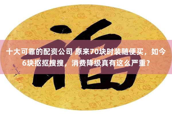 十大可靠的配资公司 原来70块时装随便买，如今6块抠抠搜搜，消费降级真有这么严重？