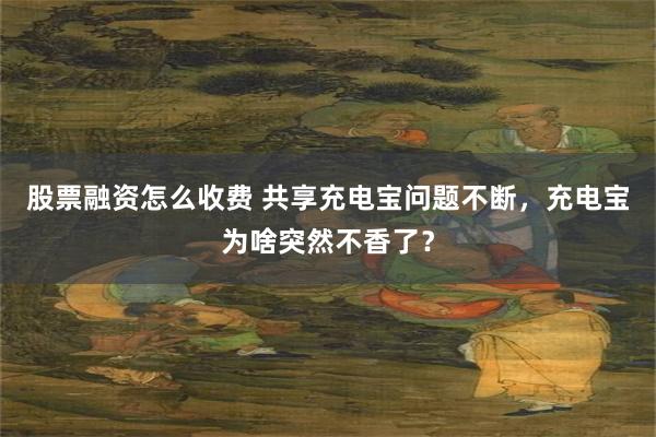 股票融资怎么收费 共享充电宝问题不断，充电宝为啥突然不香了？