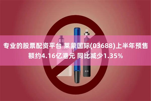 专业的股票配资平台 莱蒙国际(03688)上半年预售额约4.16亿港元 同比减少1.35%