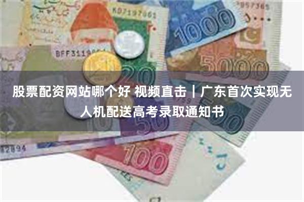 股票配资网站哪个好 视频直击｜广东首次实现无人机配送高考录取通知书