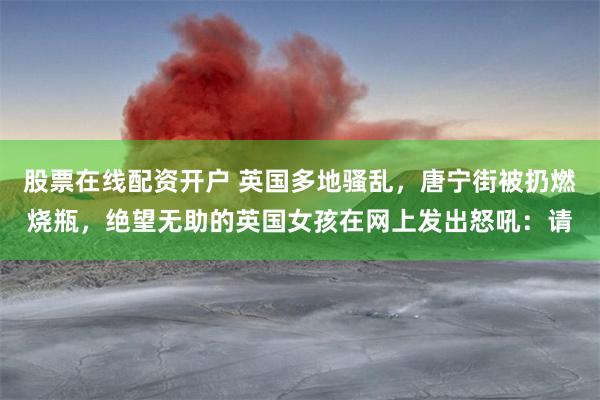 股票在线配资开户 英国多地骚乱，唐宁街被扔燃烧瓶，绝望无助的英国女孩在网上发出怒吼：请