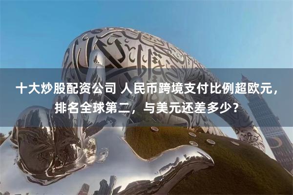 十大炒股配资公司 人民币跨境支付比例超欧元，排名全球第二，与美元还差多少？