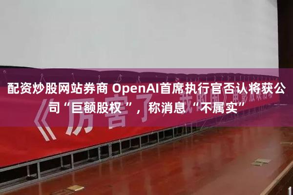 配资炒股网站券商 OpenAI首席执行官否认将获公司“巨额股权 ”，称消息 “不属实”