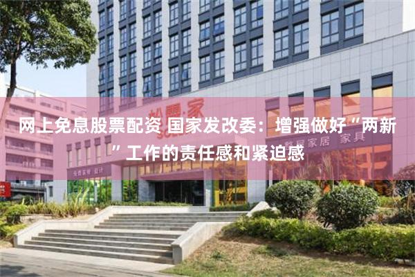 网上免息股票配资 国家发改委：增强做好“两新”工作的责任感和紧迫感