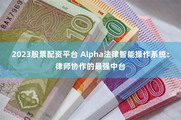 2023股票配资平台 Alpha法律智能操作系统：律师协作的最强中台