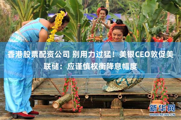 香港股票配资公司 别用力过猛！美银CEO敦促美联储：应谨慎权衡降息幅度