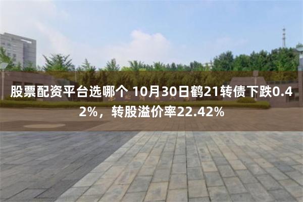 股票配资平台选哪个 10月30日鹤21转债下跌0.42%，转股溢价率22.42%