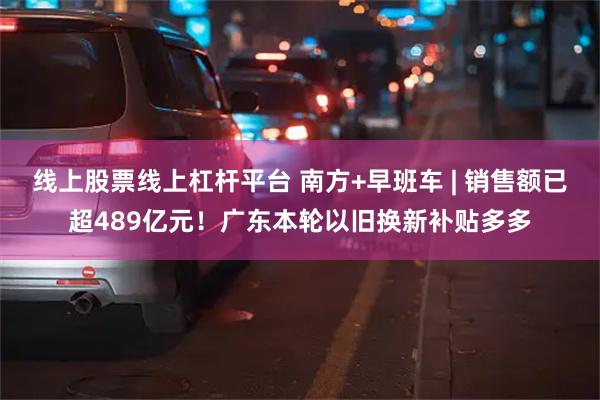 线上股票线上杠杆平台 南方+早班车 | 销售额已超489亿元！广东本轮以旧换新补贴多多