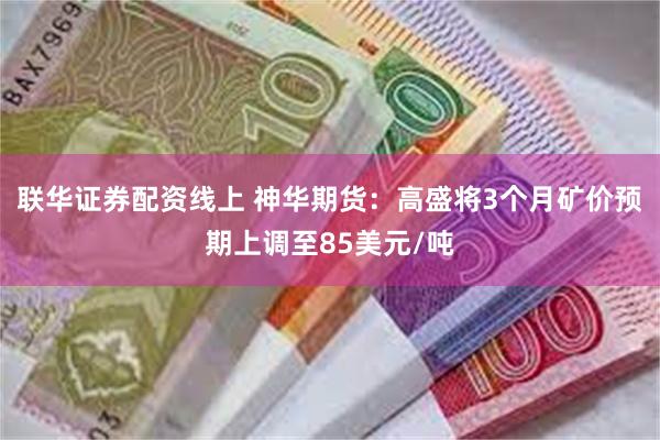 联华证券配资线上 神华期货：高盛将3个月矿价预期上调至85美元/吨