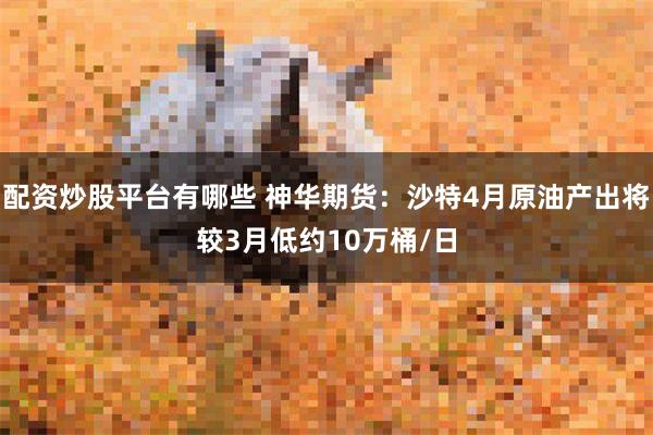 配资炒股平台有哪些 神华期货：沙特4月原油产出将较3月低约10万桶/日