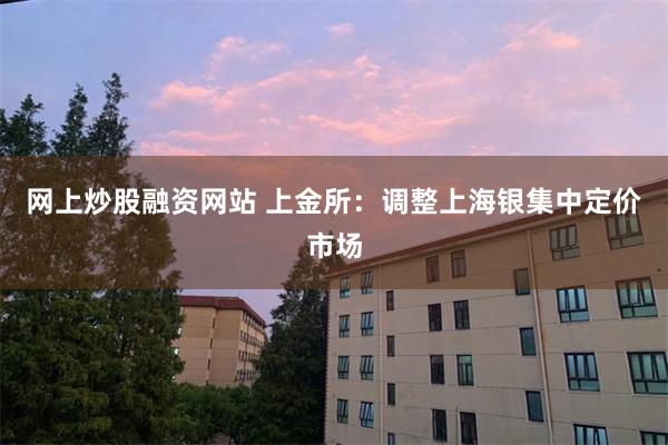 网上炒股融资网站 上金所：调整上海银集中定价市场