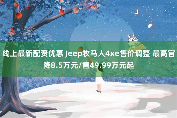 线上最新配资优惠 Jeep牧马人4xe售价调整 最高官降8.5万元/售49.99万元起