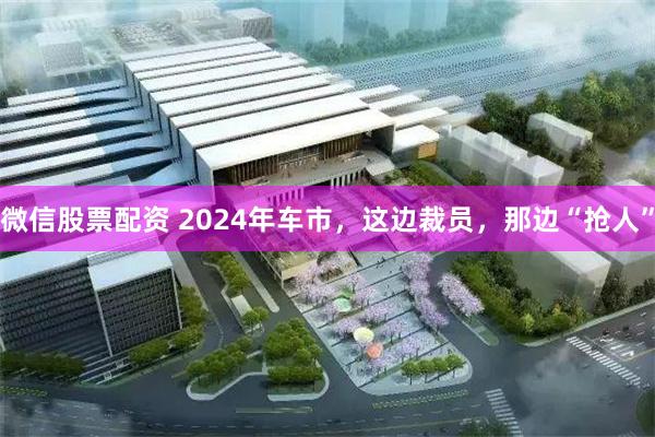 微信股票配资 2024年车市，这边裁员，那边“抢人”