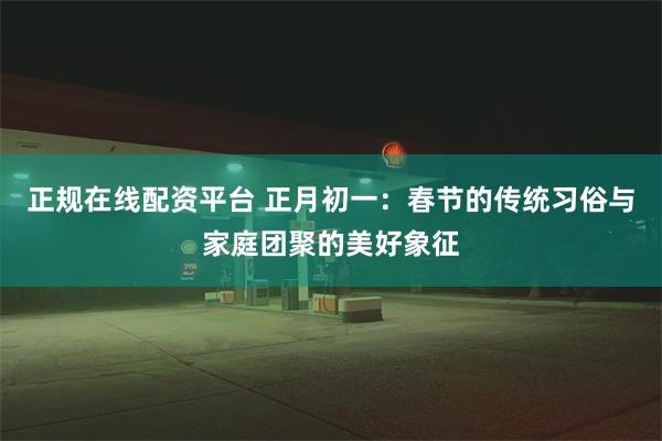 正规在线配资平台 正月初一：春节的传统习俗与家庭团聚的美好象征