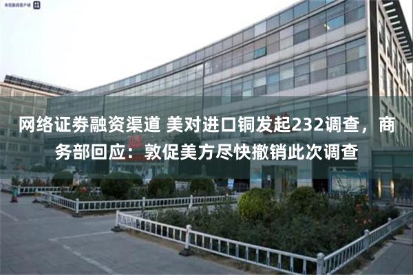 网络证劵融资渠道 美对进口铜发起232调查，商务部回应：敦促美方尽快撤销此次调查