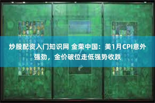 炒股配资入门知识网 金荣中国：美1月CPI意外强劲，金价破位走低强势收跌