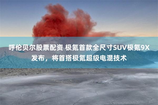 呼伦贝尔股票配资 极氪首款全尺寸SUV极氪9X发布，将首搭极氪超级电混技术