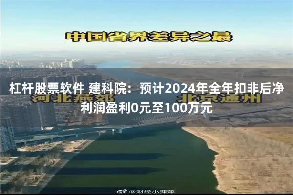 杠杆股票软件 建科院：预计2024年全年扣非后净利润盈利0元至100万元