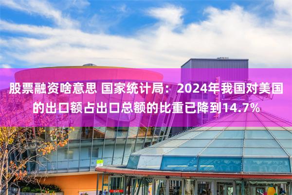股票融资啥意思 国家统计局：2024年我国对美国的出口额占出口总额的比重已降到14.7%